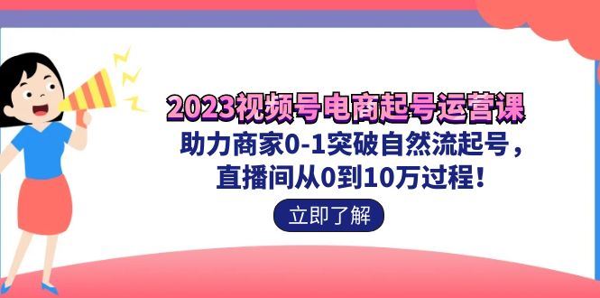 （7110期）2023视频号-电商起号运营课 助力商家0-1突破自然流起号 直播间从0到10w过程-云创智库