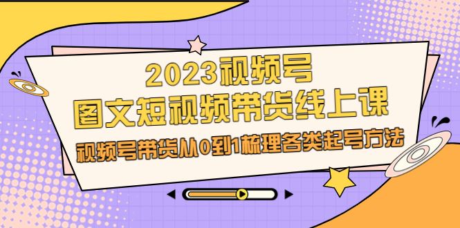 （6785期）2023视频号-图文短视频带货线上课，视频号带货从0到1梳理各类起号方法-云创智库