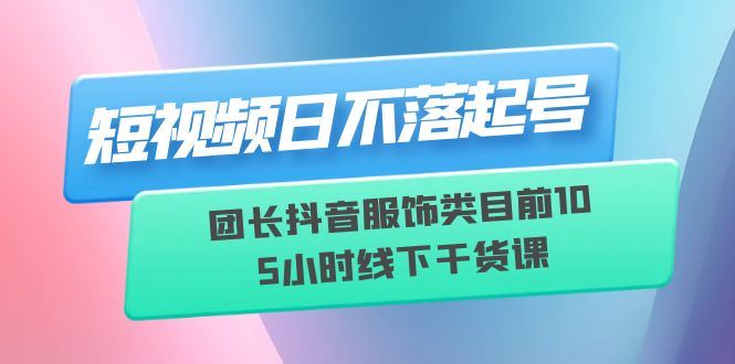 （6311期）短视频日不落起号【6月11线下课】团长抖音服饰类目前10 5小时线下干货课-云创智库