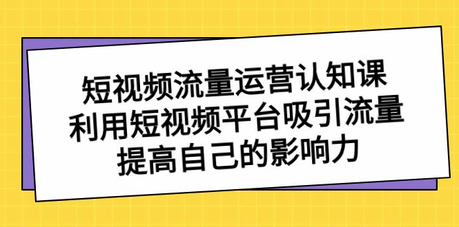 （8428期）短视频流量-运营认知课，利用短视频平台吸引流量，提高自己的影响力-云创智库