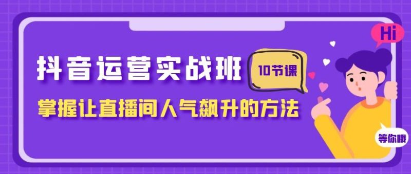 （7959期）抖音运营实战班，掌握让直播间人气飙升的方法（10节课）-云创智库