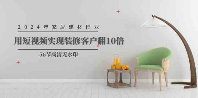 （9975期）2024年家居建材行业，用短视频实现装修客户翻10倍（56节高清无水印）-云创智库