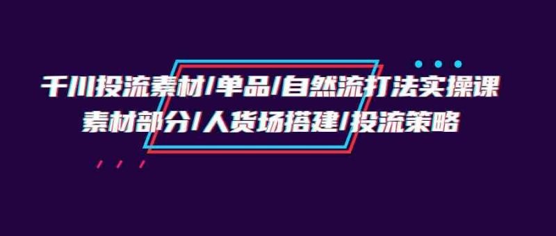 （9908期）千川投流素材/单品/自然流打法实操培训班，素材部分/人货场搭建/投流策略-云创智库