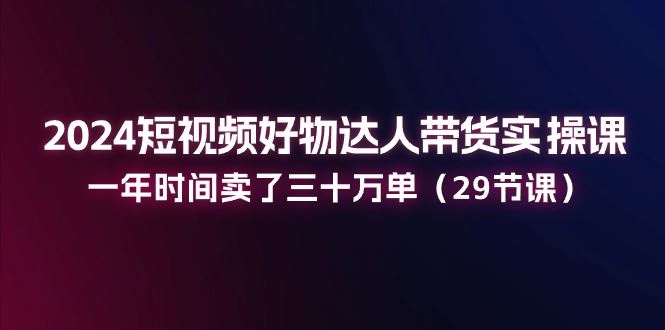 （11289期）2024短视频好物达人带货实操课：一年时间卖了三十万单（29节课）-云创智库