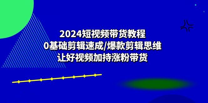 （10982期）2024短视频带货教程：0基础剪辑速成/爆款剪辑思维/让好视频加持涨粉带货-云创智库