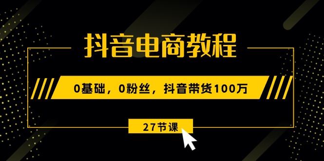 （10949期）抖音电商教程：0基础，0粉丝，抖音带货100万（27节视频课）-云创智库