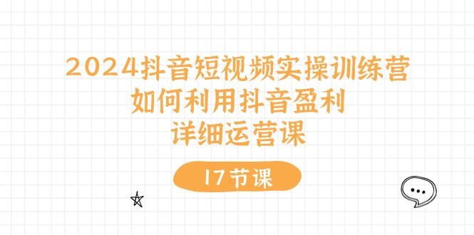 （10948期）2024抖音短视频实操训练营：如何利用抖音盈利，详细运营课（17节视频课）-云创智库