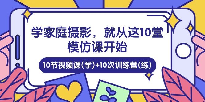 （10582期）学家庭 摄影，就从这10堂模仿课开始 ，10节视频课(学)+10次训练营(练)-云创智库