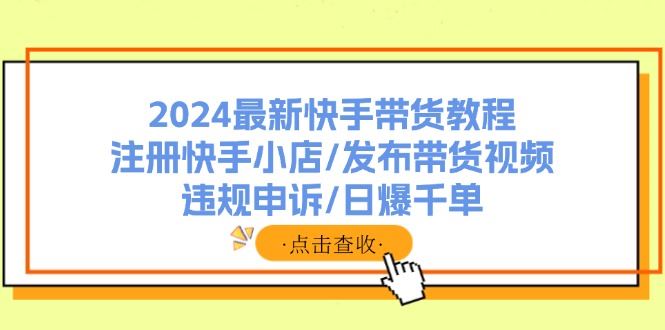 （11938期）2024最新快手带货教程：注册快手小店/发布带货视频/违规申诉/日爆千单-云创智库