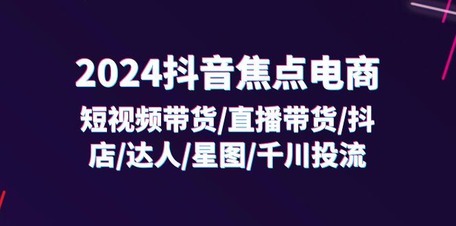 （11794期）2024抖音-焦点电商：短视频带货/直播带货/抖店/达人/星图/千川投流/32节课-云创智库