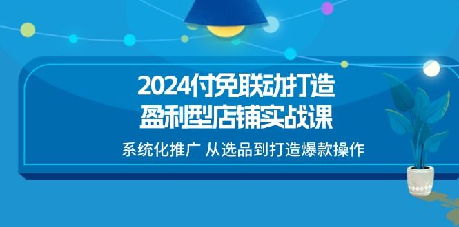 （11458期）2024付免联动-打造盈利型店铺实战课，系统化推广 从选品到打造爆款操作-云创智库