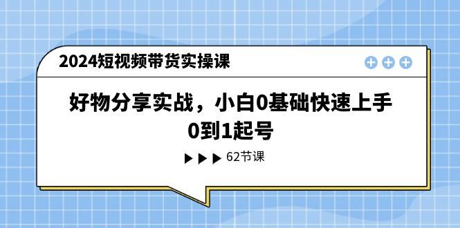 （11372期）2024短视频带货实操课，好物分享实战，小白0基础快速上手，0到1起号-云创智库