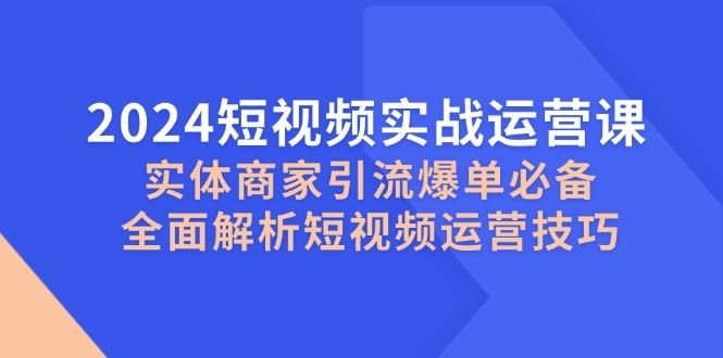 （12987期）2024短视频实战运营课，实体商家引流爆单必备，全面解析短视频运营技巧-云创智库