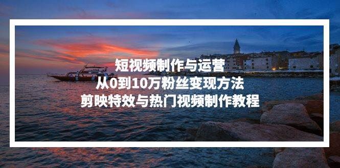 （13247期）短视频制作与运营，从0到10万粉丝变现方法，剪映特效与热门视频制作教程-云创智库