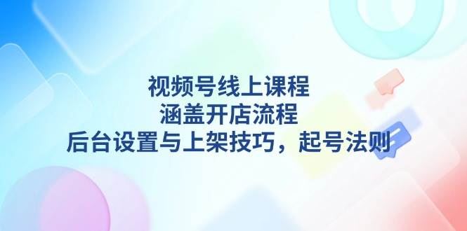 （13881期）视频号线上课程详解，涵盖开店流程，后台设置与上架技巧，起号法则-云创智库