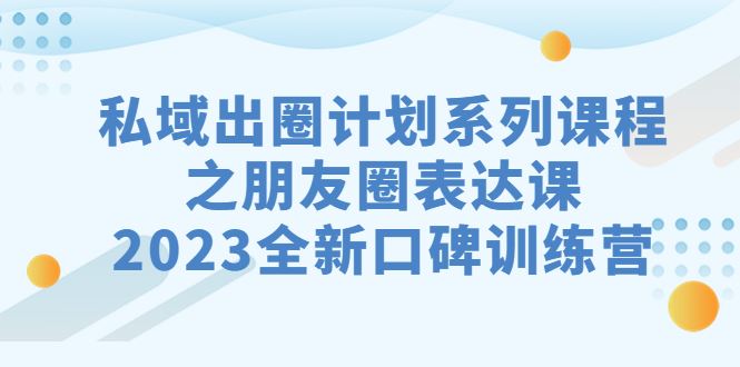 （7065期）私域-出圈计划系列课程之朋友圈-表达课，2023全新口碑训练营-云创智库