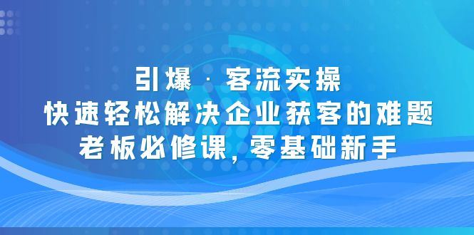 （5205期）引爆·客流实操：快速轻松解决企业获客的难题，老板必修课，零基础新手-云创智库