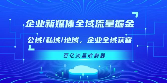 （11666期）企业 新媒体 全域流量掘金：公域/私域/地域 企业全域获客 百亿流量 收割器-云创智库