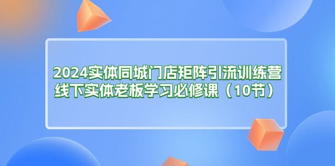 （11258期）2024实体同城门店矩阵引流训练营，线下实体老板学习必修课（10节）-云创智库