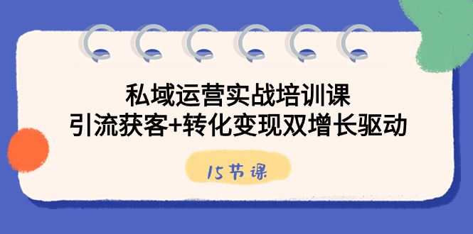（8698期）私域运营实战培训课，引流获客+转化变现双增长驱动（15节课）-云创智库