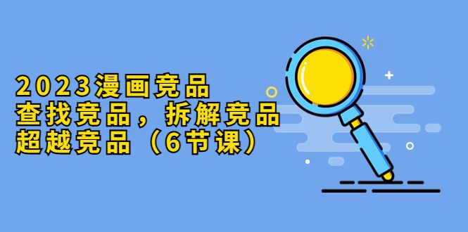 （5842期）2023漫画竞品，查找竞品，拆解竞品，超越竞品（6节课）-云创智库