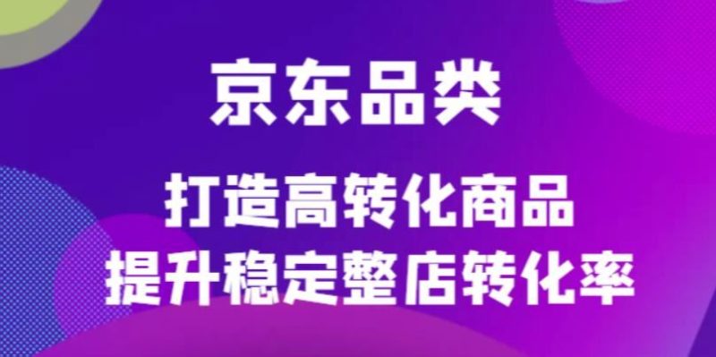 （4383期）京东电商品类定制培训课程，打造高转化商品提升稳定整店转化率-云创智库
