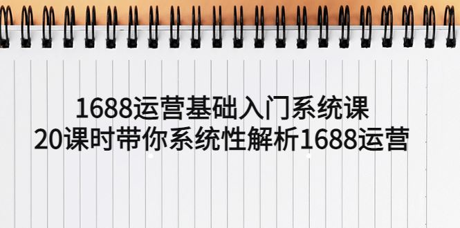 （5488期）1688运营基础入门系统课，20课时带你系统性解析1688运营-云创智库