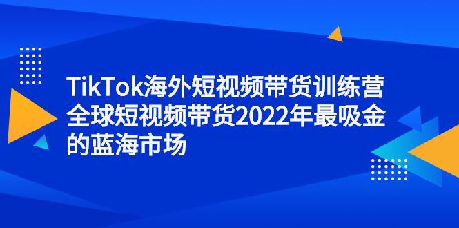 （2347期）TikTok海外短视频带货训练营，全球短视频带货2022年最吸金的蓝海市场-云创智库