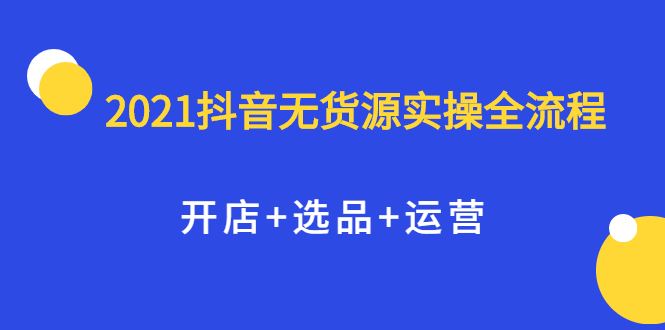 （2070期）2021抖音无货源实操全流程，开店+选品+运营，全职兼职都可操作-云创智库