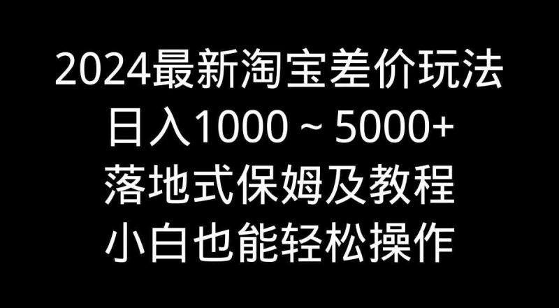 （9055期）2024最新淘宝差价玩法，日入1000～5000+落地式保姆及教程 小白也能轻松操作-云创智库