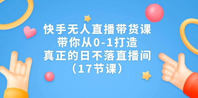 （7118期）快手无人直播带货课，带你从0-1打造，真正的日不落直播间（17节课）-云创智库