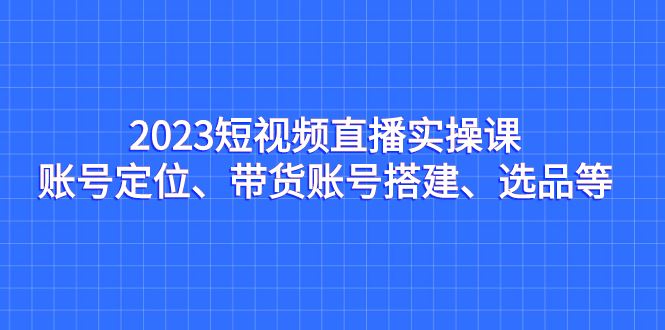 （7081期）2023短视频直播实操课，账号定位、带货账号搭建、选品等-云创智库