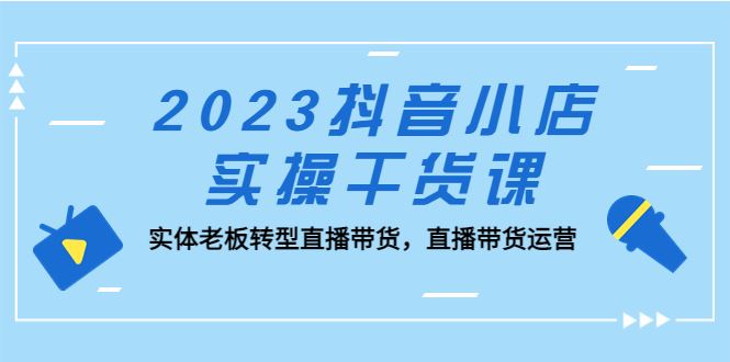 （5280期）2023抖音小店实操干货课：实体老板转型直播带货，直播带货运营！-云创智库