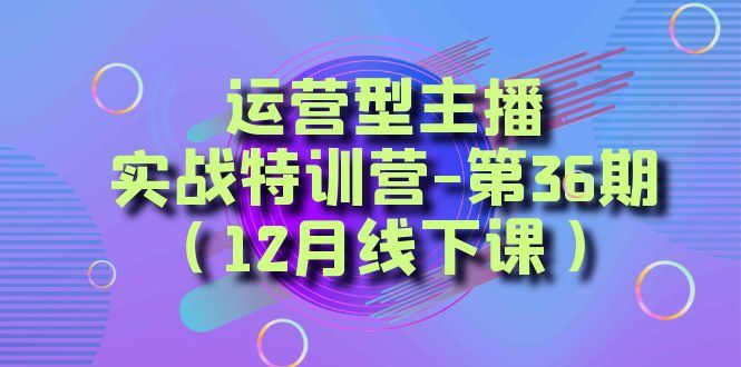 （8422期）运营型主播·实战特训营-第36期（12月线下课）  从底层逻辑到起号思路，…-云创智库