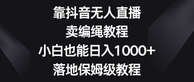 （8423期）靠抖音无人直播，卖编绳教程，小白也能日入1000+，落地保姆级教程-云创智库