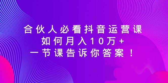 （8824期）合伙人必看抖音运营课，如何月入10万+，一节课告诉你答案！-云创智库