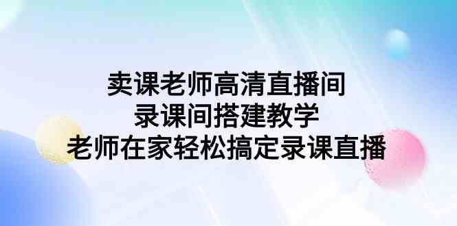 （9314期）卖课老师高清直播间 录课间搭建教学，老师在家轻松搞定录课直播-云创智库