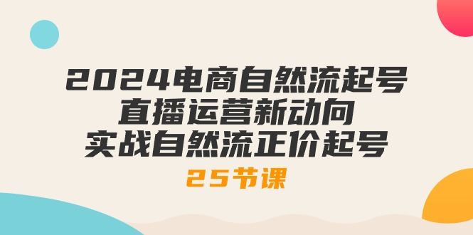 （10609期）2024电商自然流起号，直播运营新动向 实战自然流正价起号-25节课-云创智库
