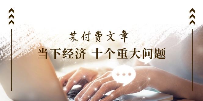 （11707期）某付费文章《当下经济 十个重大问题》覆盖了大家关心的全部经济类话题-云创智库