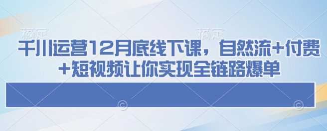 千川运营12月底线下课，自然流+付费+短视频让你实现全链路爆单-云创智库