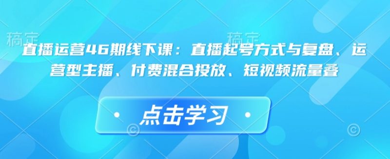 直播运营46期线下课：直播起号方式与复盘、运营型主播、付费混合投放、短视频流量叠-云创智库