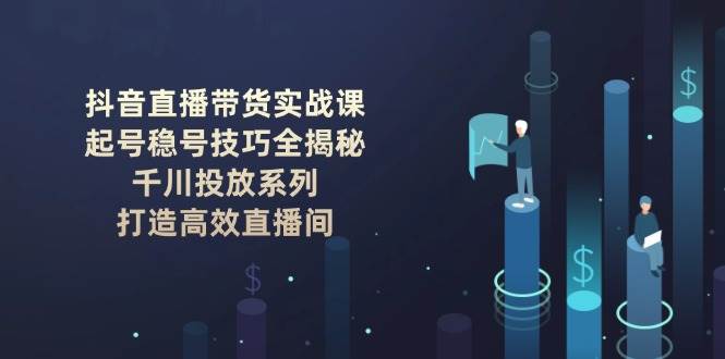抖音直播带货实战课：起号稳号技巧全揭秘, 千川投放系列, 打造高效直播间-云创智库