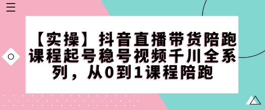 【实操】抖音直播带货陪跑课程起号稳号视频千川全系列，从0到1课程陪跑-云创智库
