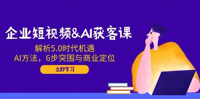 （14193期）企业短视频&AI获客课：解析5.0时代机遇，AI方法，6步突围与商业定位-云创智库