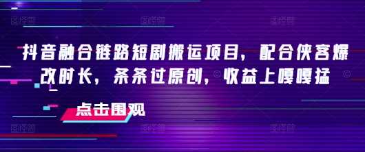 抖音融合链路短剧搬运项目，配合侠客爆改时长，条条过原创，收益嘎嘎猛-云创智库