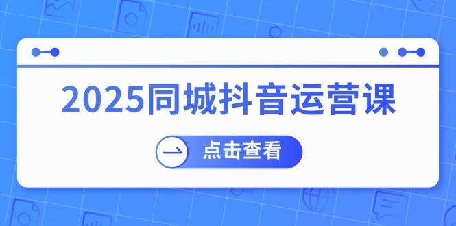 （14286期）2025同城抖音运营课：涵盖实体店盈利，团购好处，助商家获取流量-云创智库