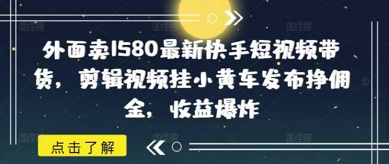 外面卖1580最新快手短视频带货，剪辑视频挂小黄车发布挣佣金，收益爆炸-云创智库