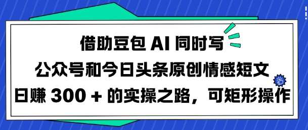 借助豆包AI同时写公众号和今日头条原创情感短文日入3张的实操之路，可矩形操作-云创智库