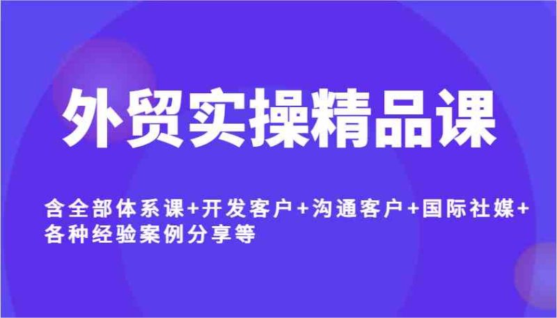 外贸实操精品课，含全部体系课+开发客户+沟通客户+国际社媒+各种经验案例分享等-云创智库