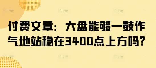 付费文章：大盘能够一鼓作气地站稳在3400点上方吗?-云创智库